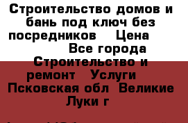 Строительство домов и бань под ключ без посредников, › Цена ­ 515 000 - Все города Строительство и ремонт » Услуги   . Псковская обл.,Великие Луки г.